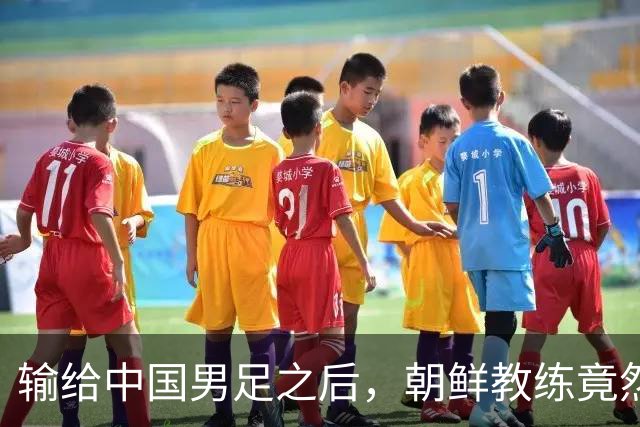 输给中国男足之后，朝鲜教练竟然说了一句比赢球更让人意外的话，格局不一般